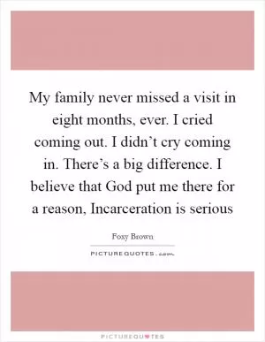 My family never missed a visit in eight months, ever. I cried coming out. I didn’t cry coming in. There’s a big difference. I believe that God put me there for a reason, Incarceration is serious Picture Quote #1
