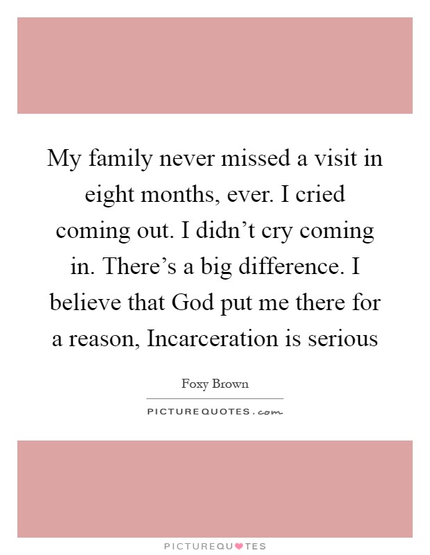 My family never missed a visit in eight months, ever. I cried coming out. I didn't cry coming in. There's a big difference. I believe that God put me there for a reason, Incarceration is serious Picture Quote #1