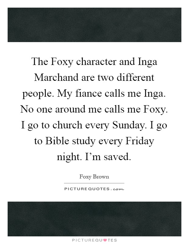 The Foxy character and Inga Marchand are two different people. My fiance calls me Inga. No one around me calls me Foxy. I go to church every Sunday. I go to Bible study every Friday night. I'm saved Picture Quote #1