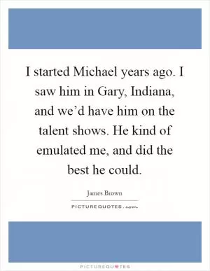 I started Michael years ago. I saw him in Gary, Indiana, and we’d have him on the talent shows. He kind of emulated me, and did the best he could Picture Quote #1