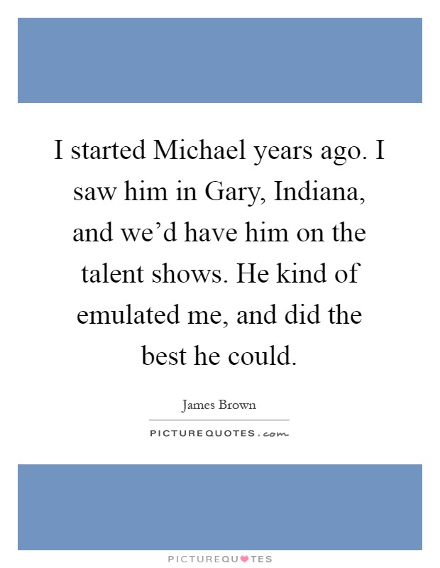 I started Michael years ago. I saw him in Gary, Indiana, and we'd have him on the talent shows. He kind of emulated me, and did the best he could Picture Quote #1