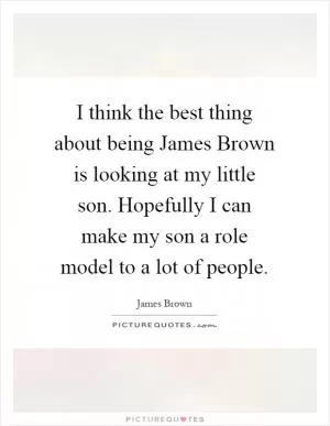 I think the best thing about being James Brown is looking at my little son. Hopefully I can make my son a role model to a lot of people Picture Quote #1