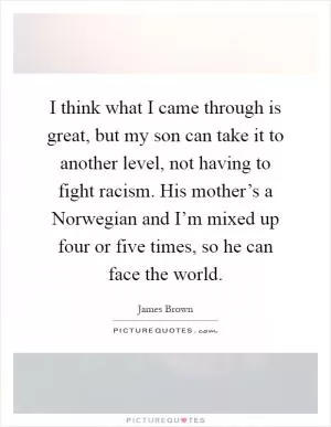 I think what I came through is great, but my son can take it to another level, not having to fight racism. His mother’s a Norwegian and I’m mixed up four or five times, so he can face the world Picture Quote #1