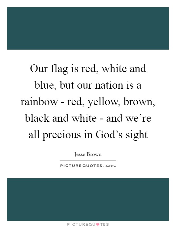 Our flag is red, white and blue, but our nation is a rainbow - red, yellow, brown, black and white - and we're all precious in God's sight Picture Quote #1