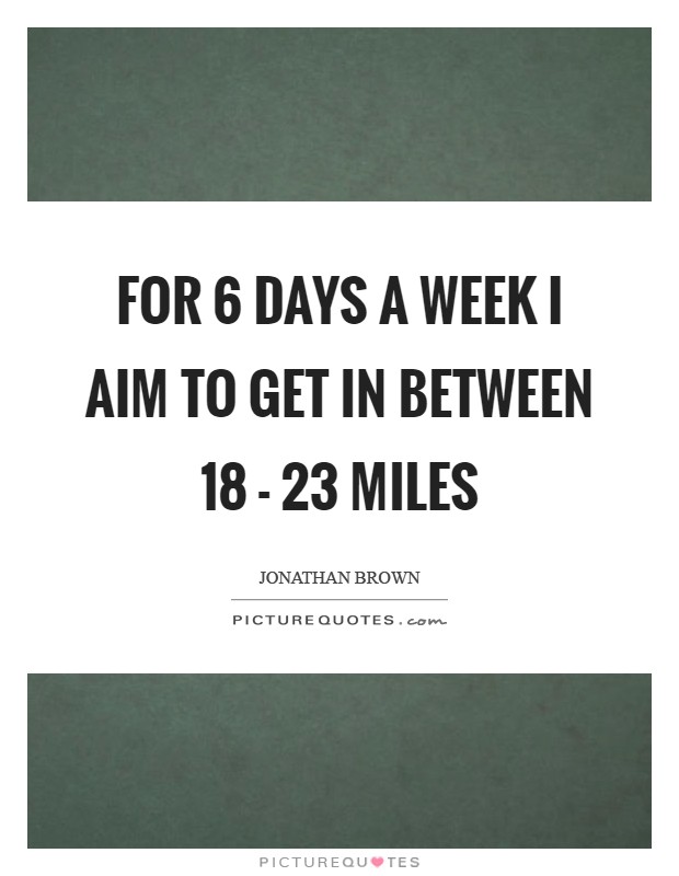 For 6 days a week I aim to get in between 18 - 23 miles Picture Quote #1