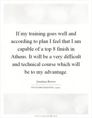 If my training goes well and according to plan I feel that I am capable of a top 8 finish in Athens. It will be a very difficult and technical course which will be to my advantage Picture Quote #1