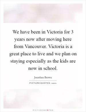 We have been in Victoria for 3 years now after moving here from Vancouver. Victoria is a great place to live and we plan on staying especially as the kids are now in school Picture Quote #1