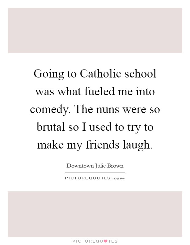 Going to Catholic school was what fueled me into comedy. The nuns were so brutal so I used to try to make my friends laugh Picture Quote #1