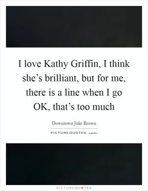 I love Kathy Griffin, I think she’s brilliant, but for me, there is a line when I go OK, that’s too much Picture Quote #1