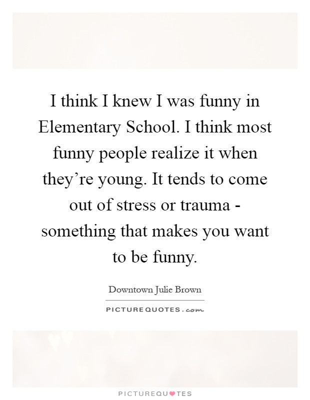 I think I knew I was funny in Elementary School. I think most funny people realize it when they're young. It tends to come out of stress or trauma - something that makes you want to be funny Picture Quote #1