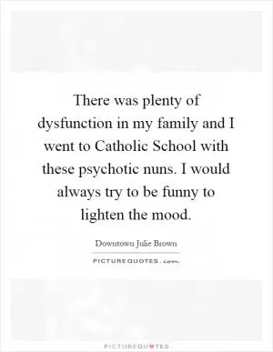 There was plenty of dysfunction in my family and I went to Catholic School with these psychotic nuns. I would always try to be funny to lighten the mood Picture Quote #1