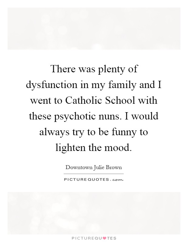 There was plenty of dysfunction in my family and I went to Catholic School with these psychotic nuns. I would always try to be funny to lighten the mood Picture Quote #1