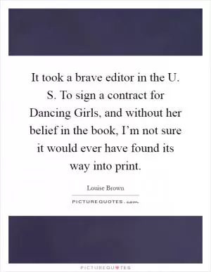 It took a brave editor in the U. S. To sign a contract for Dancing Girls, and without her belief in the book, I’m not sure it would ever have found its way into print Picture Quote #1