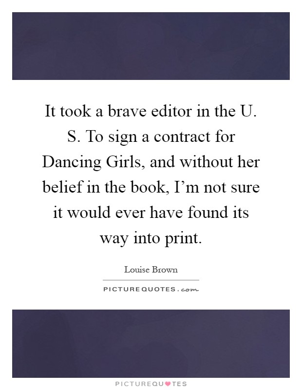 It took a brave editor in the U. S. To sign a contract for Dancing Girls, and without her belief in the book, I'm not sure it would ever have found its way into print Picture Quote #1