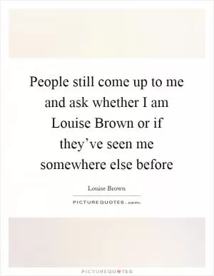 People still come up to me and ask whether I am Louise Brown or if they’ve seen me somewhere else before Picture Quote #1
