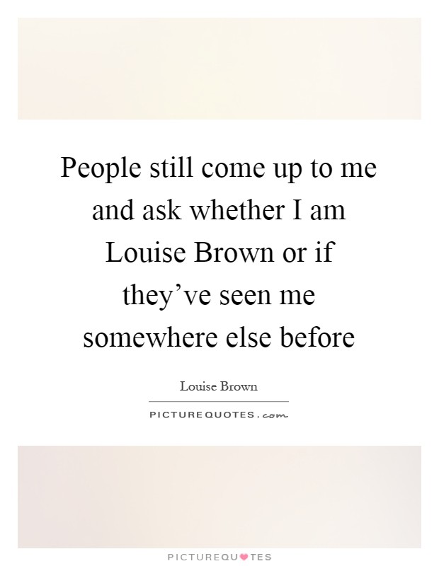 People still come up to me and ask whether I am Louise Brown or if they've seen me somewhere else before Picture Quote #1