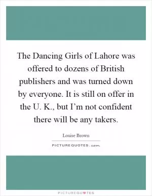 The Dancing Girls of Lahore was offered to dozens of British publishers and was turned down by everyone. It is still on offer in the U. K., but I’m not confident there will be any takers Picture Quote #1