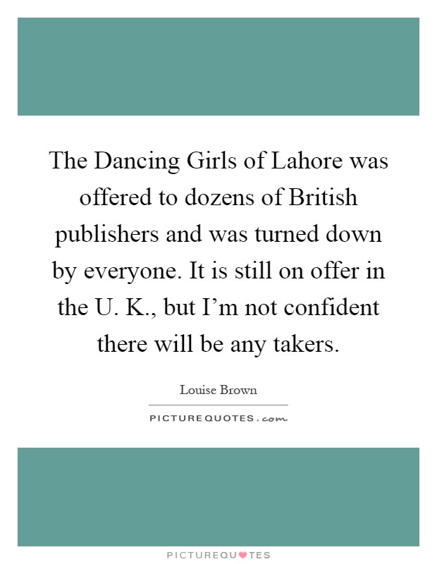 The Dancing Girls of Lahore was offered to dozens of British publishers and was turned down by everyone. It is still on offer in the U. K., but I'm not confident there will be any takers Picture Quote #1