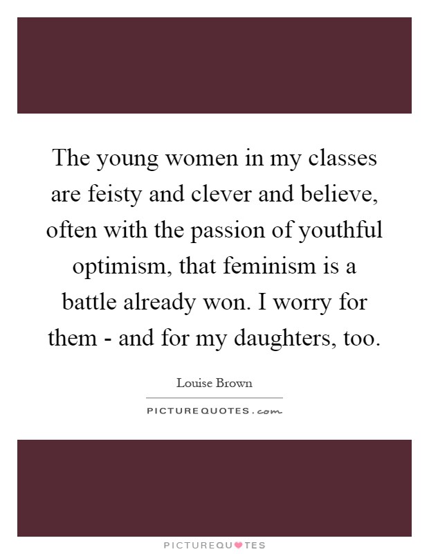 The young women in my classes are feisty and clever and believe, often with the passion of youthful optimism, that feminism is a battle already won. I worry for them - and for my daughters, too Picture Quote #1