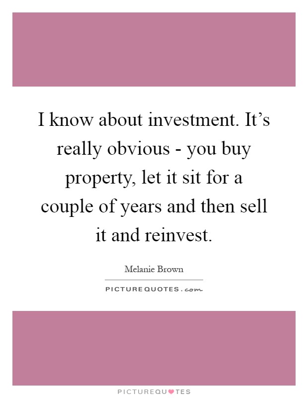 I know about investment. It's really obvious - you buy property, let it sit for a couple of years and then sell it and reinvest Picture Quote #1