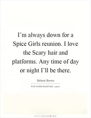 I’m always down for a Spice Girls reunion. I love the Scary hair and platforms. Any time of day or night I’ll be there Picture Quote #1