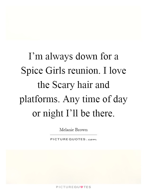 I'm always down for a Spice Girls reunion. I love the Scary hair and platforms. Any time of day or night I'll be there Picture Quote #1