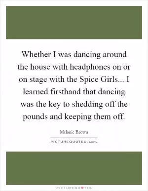 Whether I was dancing around the house with headphones on or on stage with the Spice Girls... I learned firsthand that dancing was the key to shedding off the pounds and keeping them off Picture Quote #1
