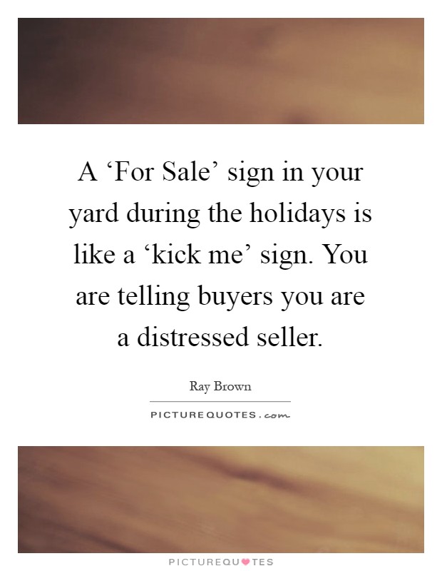 A ‘For Sale' sign in your yard during the holidays is like a ‘kick me' sign. You are telling buyers you are a distressed seller Picture Quote #1