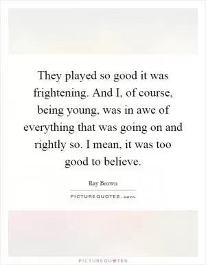They played so good it was frightening. And I, of course, being young, was in awe of everything that was going on and rightly so. I mean, it was too good to believe Picture Quote #1