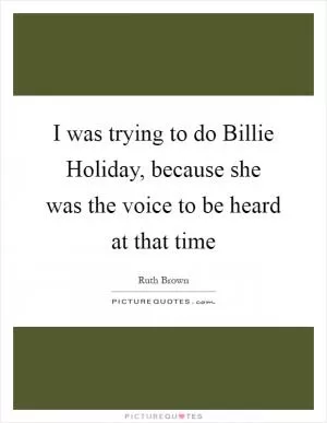 I was trying to do Billie Holiday, because she was the voice to be heard at that time Picture Quote #1