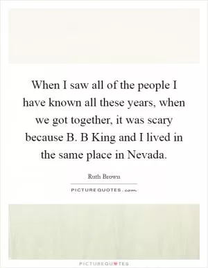 When I saw all of the people I have known all these years, when we got together, it was scary because B. B King and I lived in the same place in Nevada Picture Quote #1