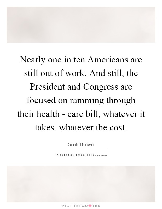 Nearly one in ten Americans are still out of work. And still, the President and Congress are focused on ramming through their health - care bill, whatever it takes, whatever the cost Picture Quote #1