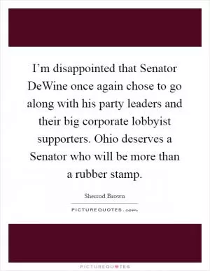 I’m disappointed that Senator DeWine once again chose to go along with his party leaders and their big corporate lobbyist supporters. Ohio deserves a Senator who will be more than a rubber stamp Picture Quote #1