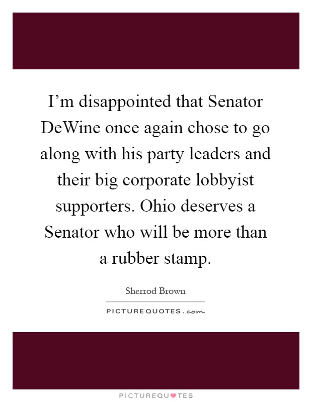 I'm disappointed that Senator DeWine once again chose to go along with his party leaders and their big corporate lobbyist supporters. Ohio deserves a Senator who will be more than a rubber stamp Picture Quote #1