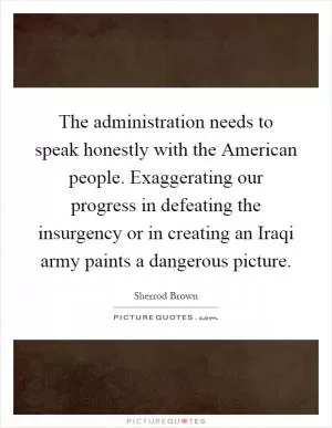 The administration needs to speak honestly with the American people. Exaggerating our progress in defeating the insurgency or in creating an Iraqi army paints a dangerous picture Picture Quote #1