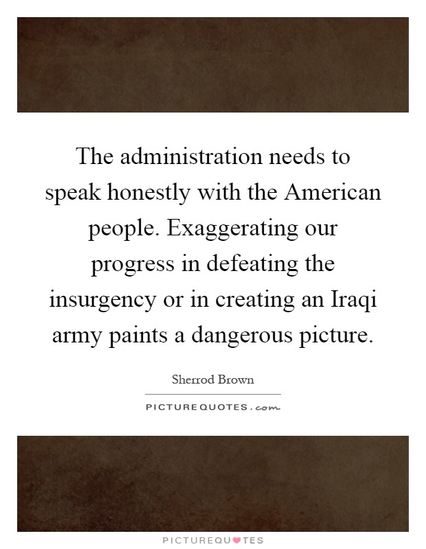 The administration needs to speak honestly with the American people. Exaggerating our progress in defeating the insurgency or in creating an Iraqi army paints a dangerous picture Picture Quote #1