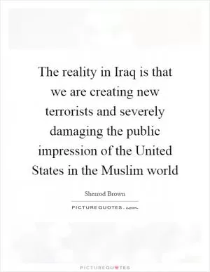 The reality in Iraq is that we are creating new terrorists and severely damaging the public impression of the United States in the Muslim world Picture Quote #1
