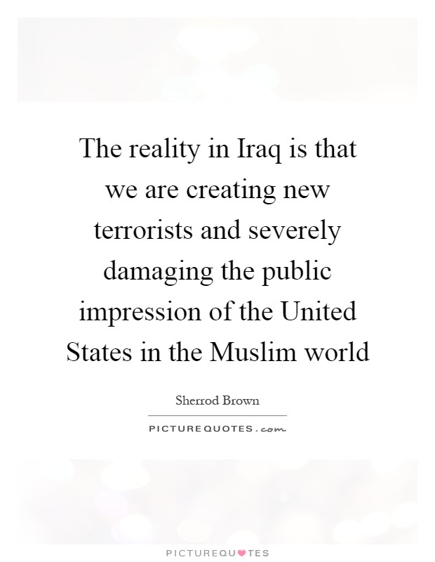 The reality in Iraq is that we are creating new terrorists and severely damaging the public impression of the United States in the Muslim world Picture Quote #1