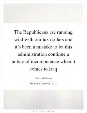 The Republicans are running wild with our tax dollars and it’s been a mistake to let this administration continue a policy of incompetence when it comes to Iraq Picture Quote #1