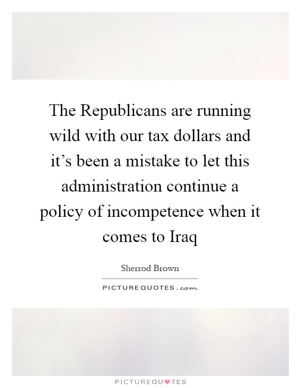 The Republicans are running wild with our tax dollars and it's been a mistake to let this administration continue a policy of incompetence when it comes to Iraq Picture Quote #1