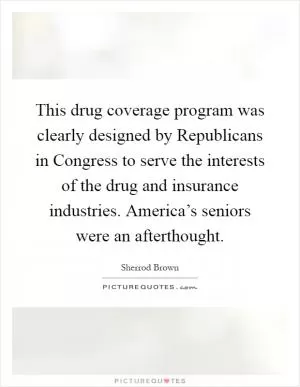 This drug coverage program was clearly designed by Republicans in Congress to serve the interests of the drug and insurance industries. America’s seniors were an afterthought Picture Quote #1