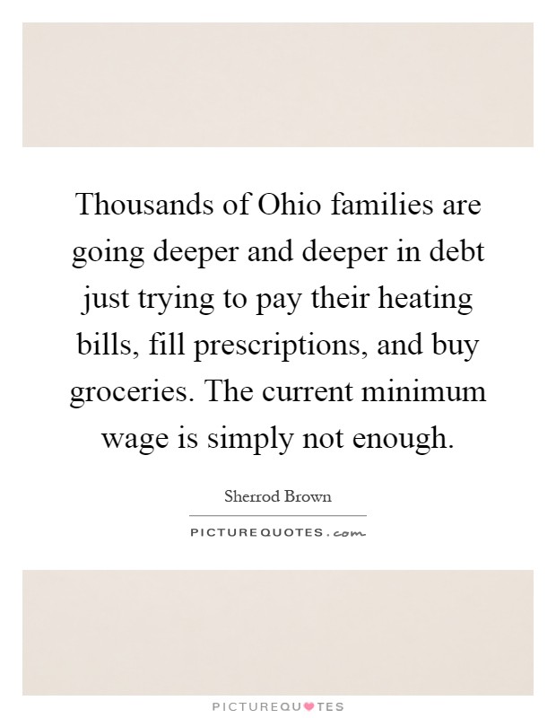 Thousands of Ohio families are going deeper and deeper in debt just trying to pay their heating bills, fill prescriptions, and buy groceries. The current minimum wage is simply not enough Picture Quote #1