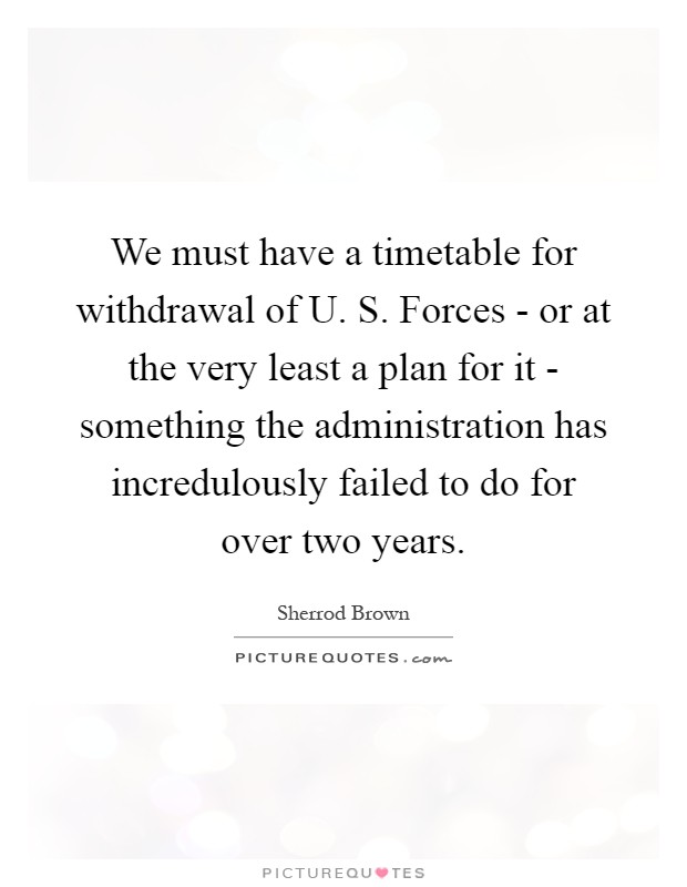 We must have a timetable for withdrawal of U. S. Forces - or at the very least a plan for it - something the administration has incredulously failed to do for over two years Picture Quote #1