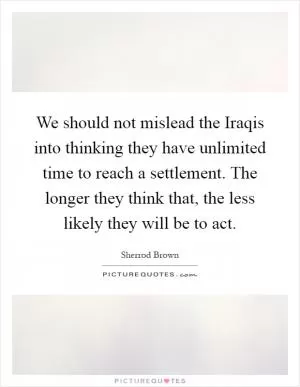 We should not mislead the Iraqis into thinking they have unlimited time to reach a settlement. The longer they think that, the less likely they will be to act Picture Quote #1