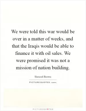 We were told this war would be over in a matter of weeks, and that the Iraqis would be able to finance it with oil sales. We were promised it was not a mission of nation building Picture Quote #1