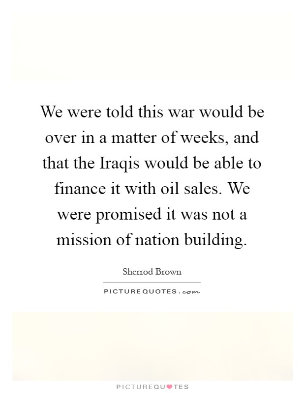 We were told this war would be over in a matter of weeks, and that the Iraqis would be able to finance it with oil sales. We were promised it was not a mission of nation building Picture Quote #1