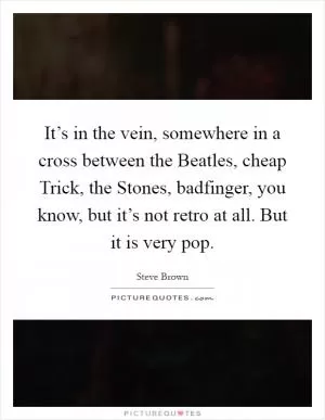 It’s in the vein, somewhere in a cross between the Beatles, cheap Trick, the Stones, badfinger, you know, but it’s not retro at all. But it is very pop Picture Quote #1