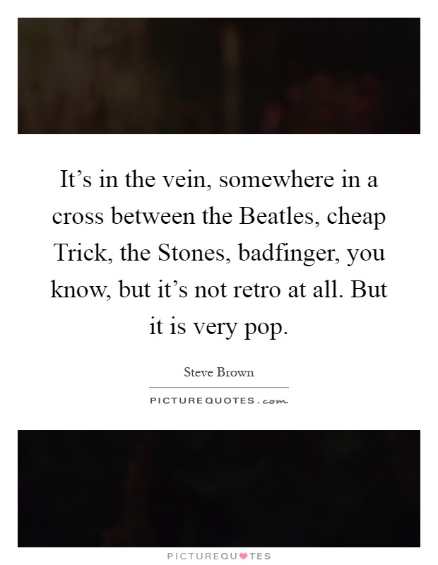 It's in the vein, somewhere in a cross between the Beatles, cheap Trick, the Stones, badfinger, you know, but it's not retro at all. But it is very pop Picture Quote #1