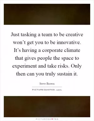 Just tasking a team to be creative won’t get you to be innovative. It’s having a corporate climate that gives people the space to experiment and take risks. Only then can you truly sustain it Picture Quote #1