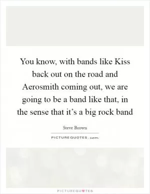 You know, with bands like Kiss back out on the road and Aerosmith coming out, we are going to be a band like that, in the sense that it’s a big rock band Picture Quote #1